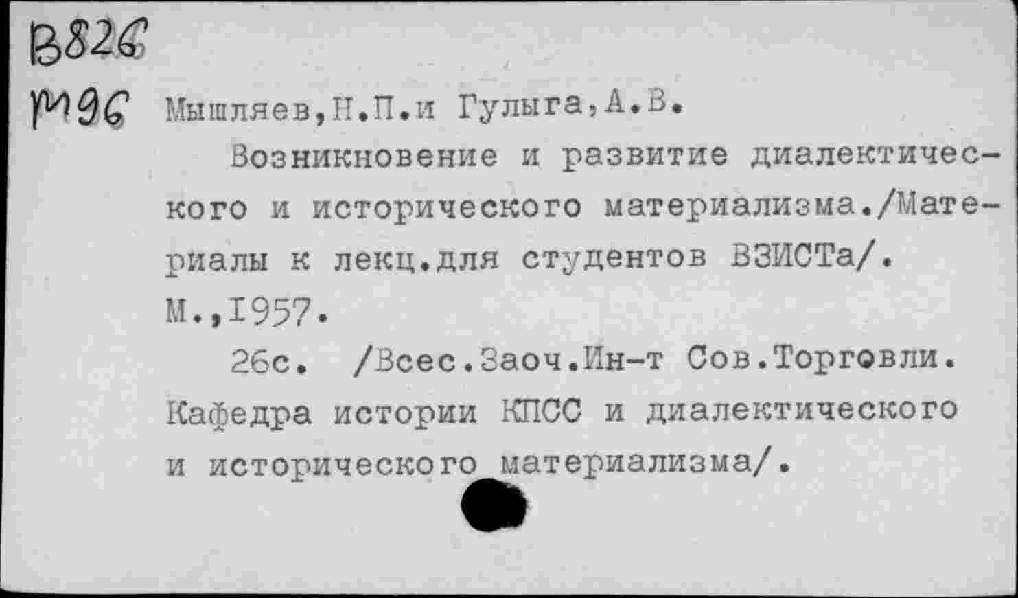 ﻿Мышляев,Н.П.и Гулы га,А.В,
Возникновение и развитие диалектического и исторического материализма./Материалы к лекц.для студентов ВЗИСТа/. М.,1957.
26с. /Всес.Заоч.Ин-т Сов.Торговли. Кафедра истории КПСС и диалектического и исторического материализма/.